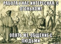 работа у нас интересная, с огоньком! опять же, общение с людьми