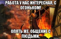 работа у нас интересная, с огоньком! опять же, общение с людьми.