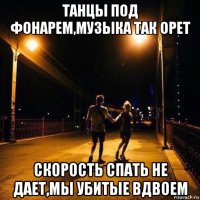 танцы под фонарем,музыка так орет скорость спать не дает,мы убитые вдвоем