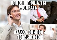алло, кирюша, ты долбаеб ахахха, слился тварь)0))00