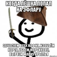 когда лёшка попал на эфлару зачасуем всех нафиг, изобьём норта, убьём мортинову, вырвем марку крылья