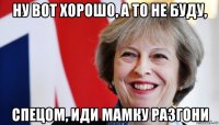 ну вот хорошо, а то не буду, спецом, иди мамку разгони