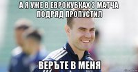 а я уже в еврокубках 3 матча подряд пропустил веръте в меня