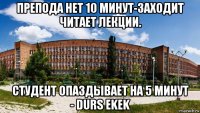 препода нет 10 минут-заходит читает лекции. студент опаздывает на 5 минут - durs ekek