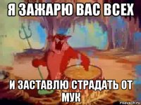 я зажарю вас всех и заставлю страдать от мук
