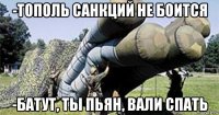-тополь санкций не боится -батут, ты пьян, вали спать