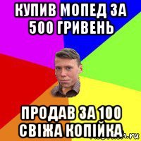 купив мопед за 500 гривень продав за 100 свіжа копійка