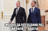  -мы когда последний раз чай пили? - давеча