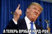  а теперь врубай хард-рок