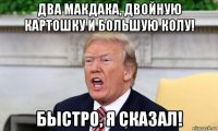 два макдака, двойную картошку и большую колу! быстро, я сказал!