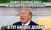 да мне похуй на вашу международную политику я тут бизнес делаю