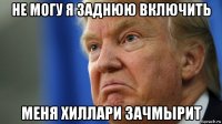 не могу я заднюю включить меня хиллари зачмырит