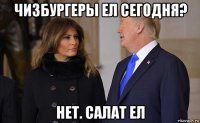 чизбургеры ел сегодня? нет. салат ел