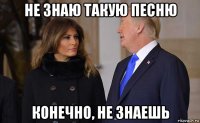 не знаю такую песню конечно, не знаешь