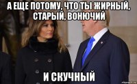 а еще потому, что ты жирный, старый, вонючий и скучный