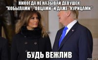 никогда не называй девушек "кобылами", "овцами" и даже "курицами" будь вежлив