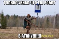 только узнал что ты робот в атаку!!!!!!!