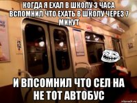 когда я ехал в школу 3 часа вспомнил что ехать в школу через 7 минут и впсомнил что сел на не тот автобус