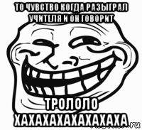 то чувство когда разыграл учителя и он говорит трололо хахахахахахахаха