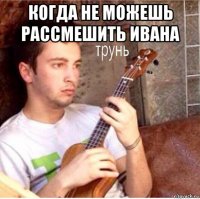 когда не можешь рассмешить ивана 