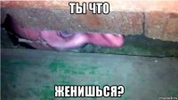 ты что женишься?