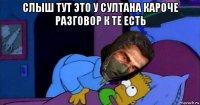 слыш тут это у султана кароче разговор к те есть 