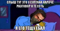 слыш тут это у султана кароче разговор к те есть я его тёщу ебал