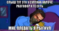 слыш тут это у султана кароче разговор к те есть мне плевать я рыгнул