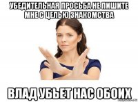 убедительная просьба не пишите мне с целью знакомства влад убьет нас обоих