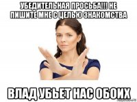 убедительная просьба!!! не пишите мне с целью знакомства влад убьет нас обоих