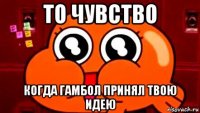 то чувство когда гамбол принял твою идею