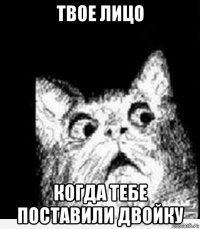 твое лицо когда тебе поставили двойку