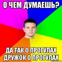 о чем думаешь? да так о прогулах дружок о прогулах