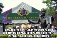  . оставшиеся билеты будут распроданы в дни матчей, но ради них придется выстоять очередь длиной больше километра.