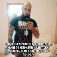  когда ты украинец, а твои предки - какие-то непонятные азиатские дикари - то ли половцы, то ли печенеги