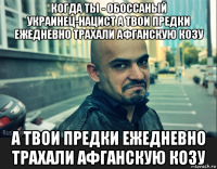 когда ты - обоссаный украинец-нацист а твои предки ежедневно трахали афганскую козу а твои предки ежедневно трахали афганскую козу