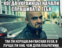 когда украинцы начали спрашивать тебя так ли хороша афганская коза, и лучше ли она, чем дупа побратима