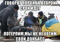 говорят порох на второй срок идет потерпим,мы же не хотим свой донбасс