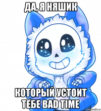 да, я няшик который устоит тебе bad time