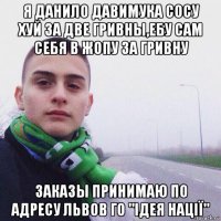 я данило давимука сосу хуй за две гривны,ебу сам себя в жопу за гривну заказы принимаю по адресу львов го "ідея нації"
