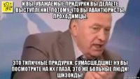 и вы, уважаемые придурки,вы делаете выступление, потому что вы авантюристы, проходимцы. это типичные придурки, сумасшедшие! ну вы посмотрите на их глаза, это же больные люди! шизоиды!