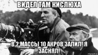 видел там кислюха в 2 массы 10 акров залил! я заснял!