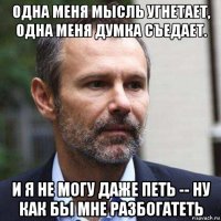 одна меня мысль угнетает, одна меня думка съедает. и я не могу даже петь -- ну как бы мне разбогатеть