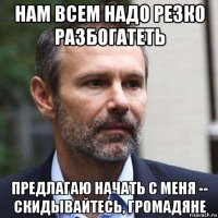 нам всем надо резко разбогатеть предлагаю начать с меня -- скидывайтесь, громадяне