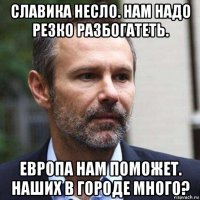 славика несло. нам надо резко разбогатеть. европа нам поможет. наших в городе много?