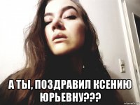  а ты, поздравил ксению юрьевну???