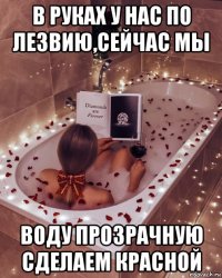 в руках у нас по лезвию,сейчас мы воду прозрачную сделаем красной