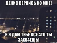 денис вернись ко мне! и я дам тебе все 4то ты захо4ешь!