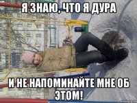 я знаю, что я дура и не напоминайте мне об этом!