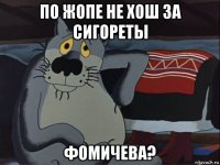 по жопе не хош за сигореты фомичева?
